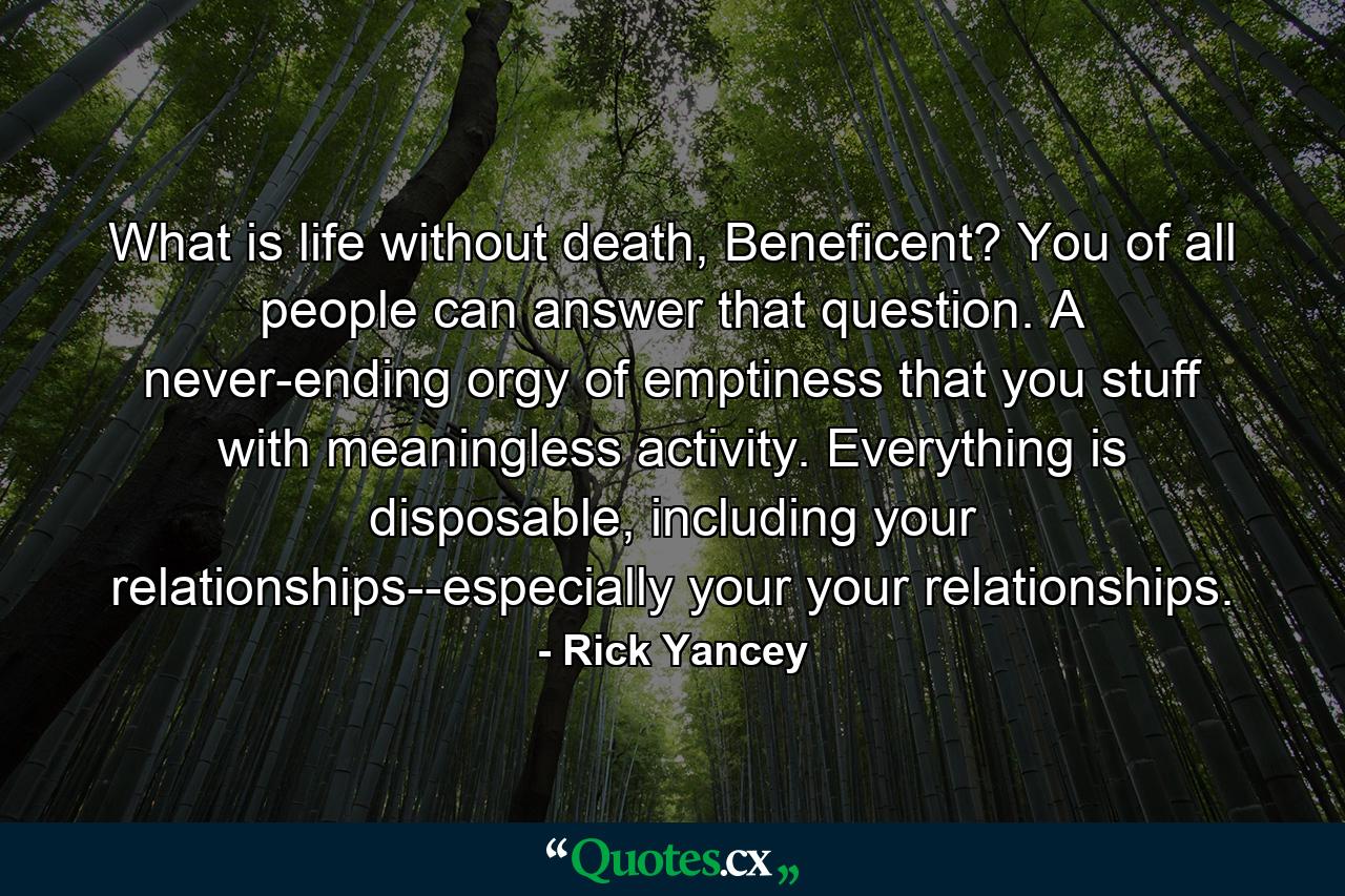 What is life without death, Beneficent? You of all people can answer that question. A never-ending orgy of emptiness that you stuff with meaningless activity. Everything is disposable, including your relationships--especially your your relationships. - Quote by Rick Yancey