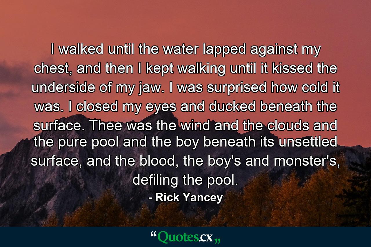 I walked until the water lapped against my chest, and then I kept walking until it kissed the underside of my jaw. I was surprised how cold it was. I closed my eyes and ducked beneath the surface. Thee was the wind and the clouds and the pure pool and the boy beneath its unsettled surface, and the blood, the boy's and monster's, defiling the pool. - Quote by Rick Yancey