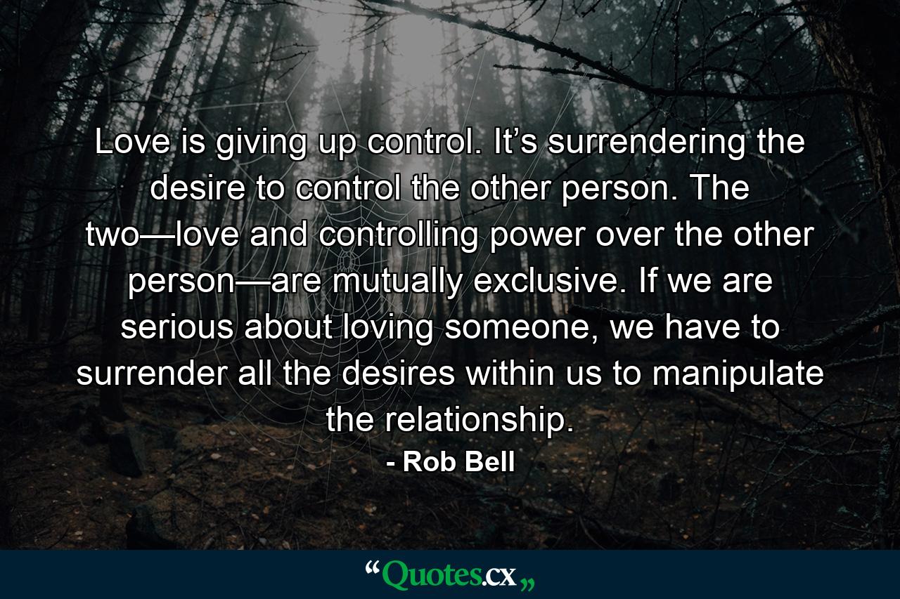 Love is giving up control. It’s surrendering the desire to control the other person. The two—love and controlling power over the other person—are mutually exclusive. If we are serious about loving someone, we have to surrender all the desires within us to manipulate the relationship. - Quote by Rob Bell