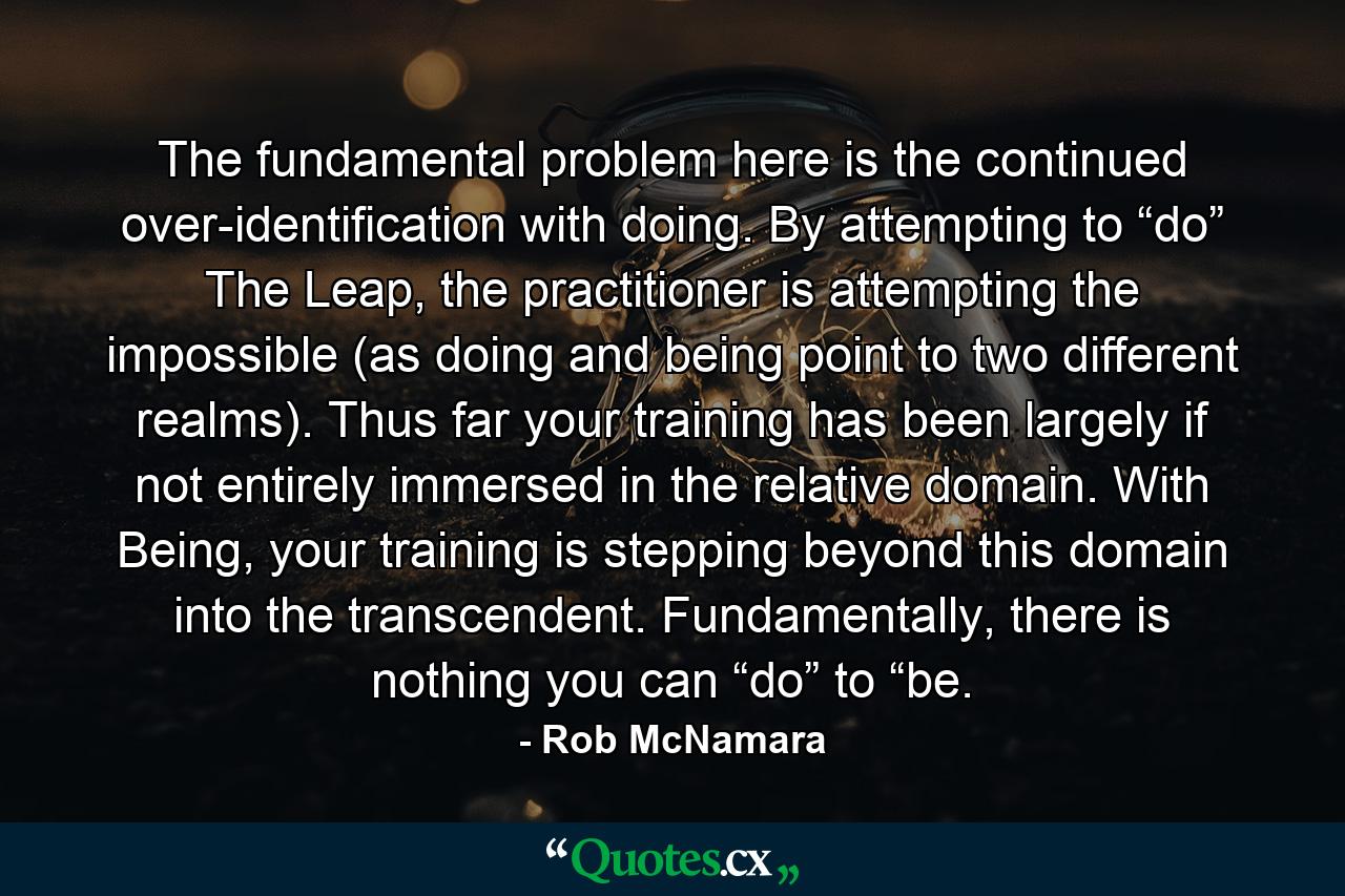 The fundamental problem here is the continued over-identification with doing. By attempting to “do” The Leap, the practitioner is attempting the impossible (as doing and being point to two different realms). Thus far your training has been largely if not entirely immersed in the relative domain. With Being, your training is stepping beyond this domain into the transcendent. Fundamentally, there is nothing you can “do” to “be. - Quote by Rob McNamara