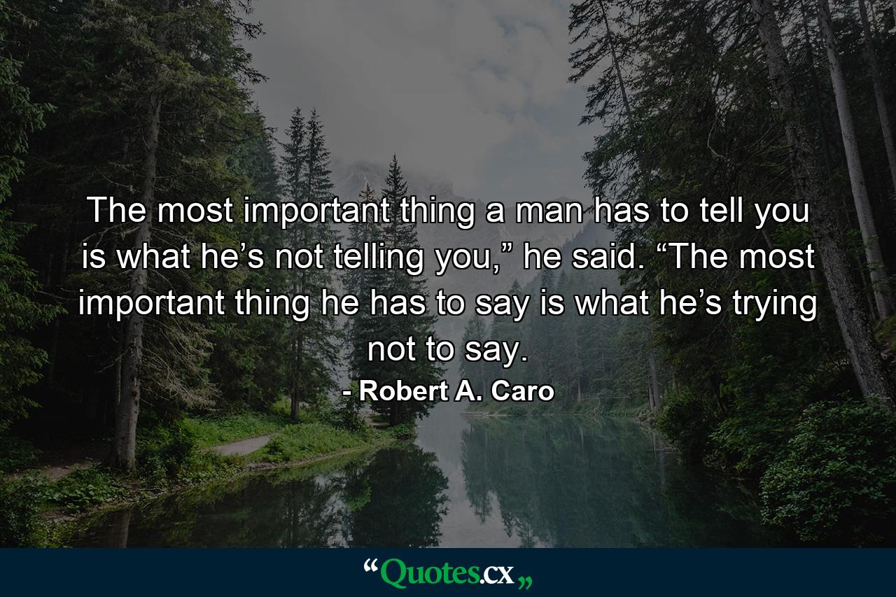 The most important thing a man has to tell you is what he’s not telling you,” he said. “The most important thing he has to say is what he’s trying not to say. - Quote by Robert A. Caro