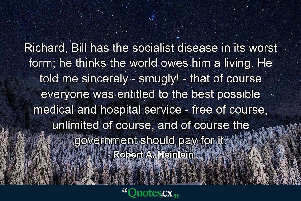 Richard, Bill has the socialist disease in its worst form; he thinks the world owes him a living. He told me sincerely - smugly! - that of course everyone was entitled to the best possible medical and hospital service - free of course, unlimited of course, and of course the government should pay for it. - Quote by Robert A. Heinlein