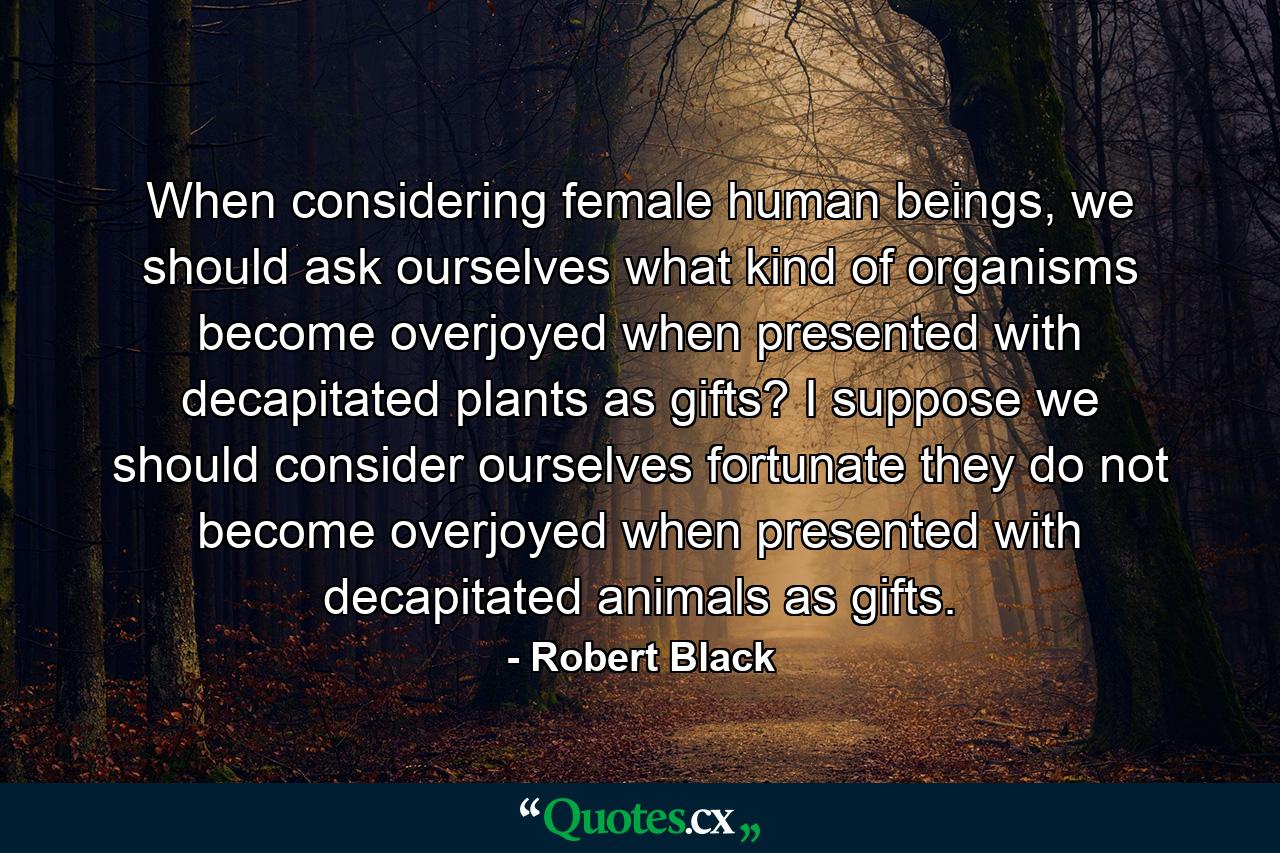 When considering female human beings, we should ask ourselves what kind of organisms become overjoyed when presented with decapitated plants as gifts? I suppose we should consider ourselves fortunate they do not become overjoyed when presented with decapitated animals as gifts. - Quote by Robert Black