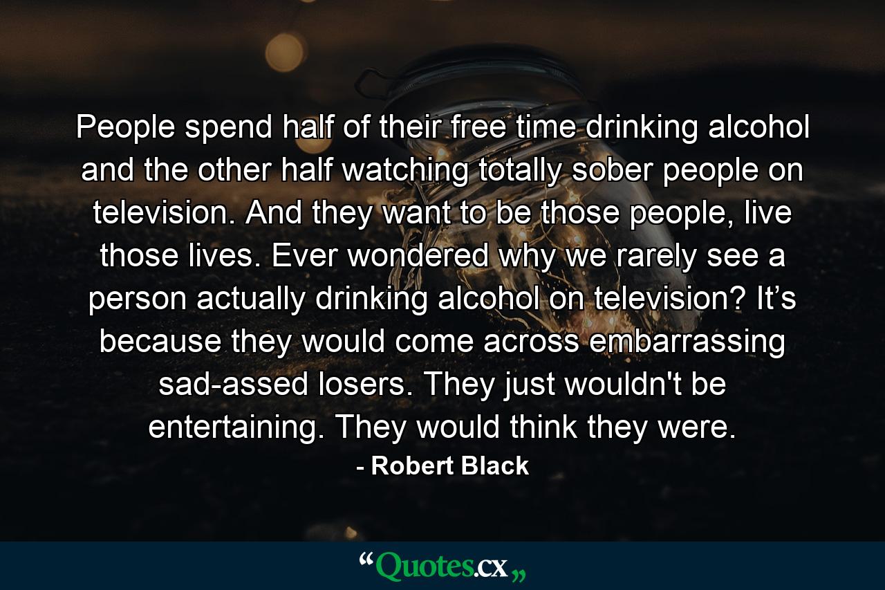 People spend half of their free time drinking alcohol and the other half watching totally sober people on television. And they want to be those people, live those lives. Ever wondered why we rarely see a person actually drinking alcohol on television? It’s because they would come across embarrassing sad-assed losers. They just wouldn't be entertaining. They would think they were. - Quote by Robert Black