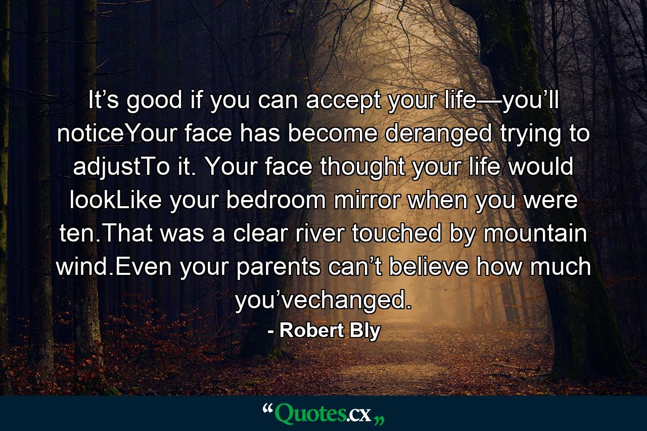 It’s good if you can accept your life—you’ll noticeYour face has become deranged trying to adjustTo it. Your face thought your life would lookLike your bedroom mirror when you were ten.That was a clear river touched by mountain wind.Even your parents can’t believe how much you’vechanged. - Quote by Robert Bly