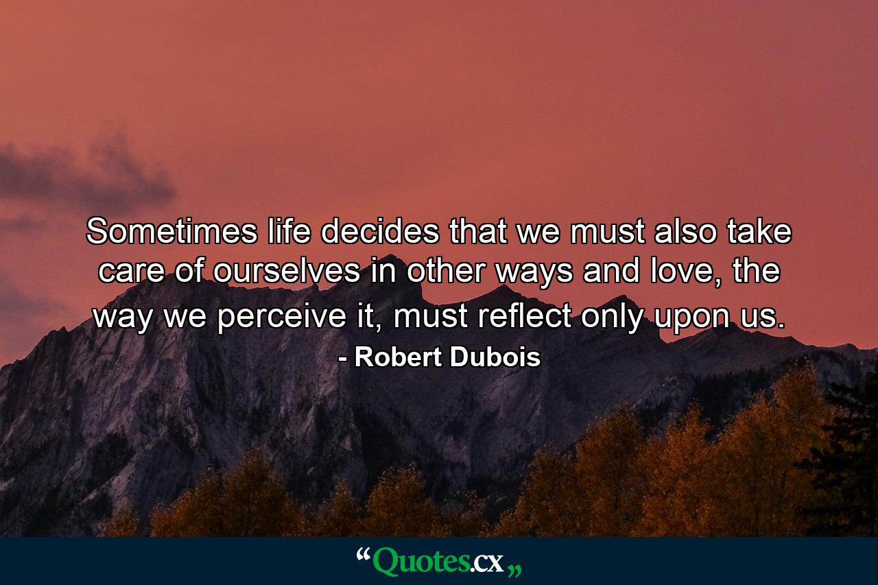 Sometimes life decides that we must also take care of ourselves in other ways and love, the way we perceive it, must reflect only upon us. - Quote by Robert Dubois