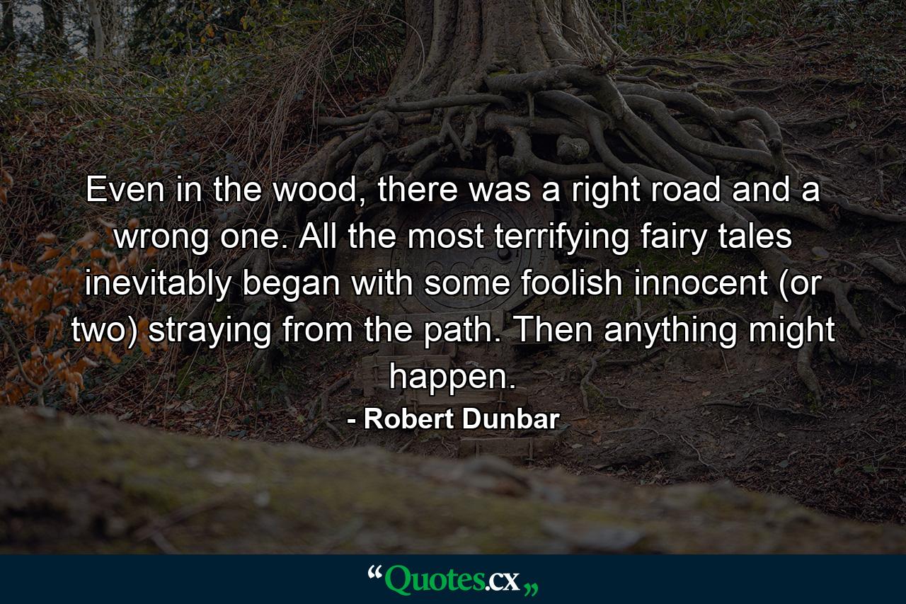 Even in the wood, there was a right road and a wrong one. All the most terrifying fairy tales inevitably began with some foolish innocent (or two) straying from the path. Then anything might happen. - Quote by Robert Dunbar