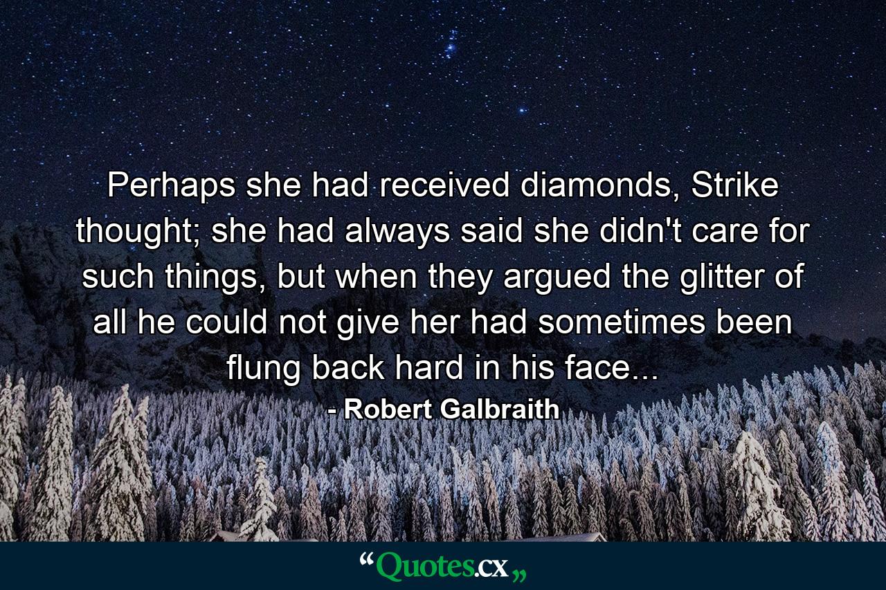 Perhaps she had received diamonds, Strike thought; she had always said she didn't care for such things, but when they argued the glitter of all he could not give her had sometimes been flung back hard in his face... - Quote by Robert Galbraith