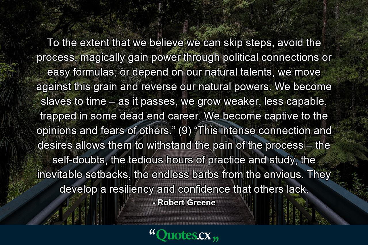 To the extent that we believe we can skip steps, avoid the process, magically gain power through political connections or easy formulas, or depend on our natural talents, we move against this grain and reverse our natural powers. We become slaves to time – as it passes, we grow weaker, less capable, trapped in some dead end career. We become captive to the opinions and fears of others.” (9) “This intense connection and desires allows them to withstand the pain of the process – the self-doubts, the tedious hours of practice and study, the inevitable setbacks, the endless barbs from the envious. They develop a resiliency and confidence that others lack. - Quote by Robert Greene