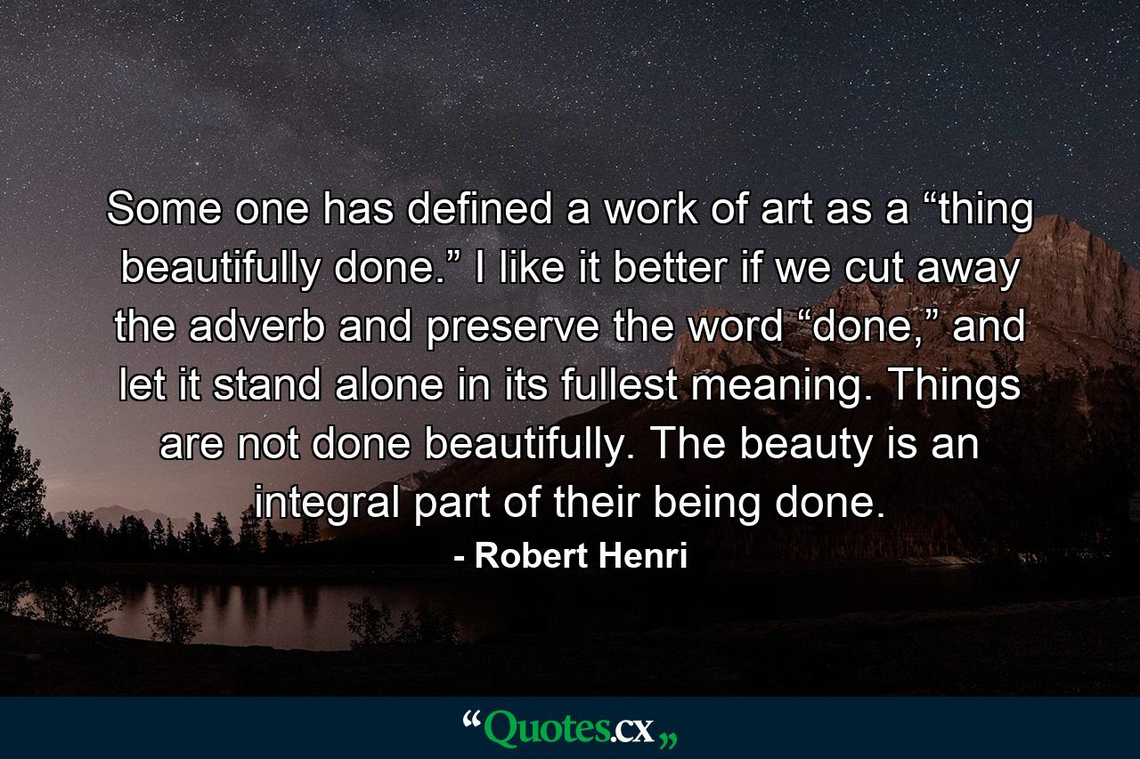 Some one has defined a work of art as a “thing beautifully done.” I like it better if we cut away the adverb and preserve the word “done,” and let it stand alone in its fullest meaning. Things are not done beautifully. The beauty is an integral part of their being done. - Quote by Robert Henri