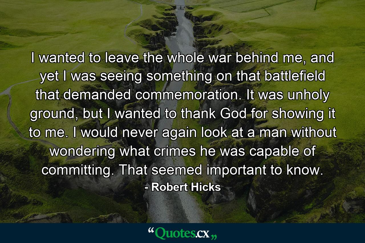 I wanted to leave the whole war behind me, and yet I was seeing something on that battlefield that demanded commemoration. It was unholy ground, but I wanted to thank God for showing it to me. I would never again look at a man without wondering what crimes he was capable of committing. That seemed important to know. - Quote by Robert Hicks