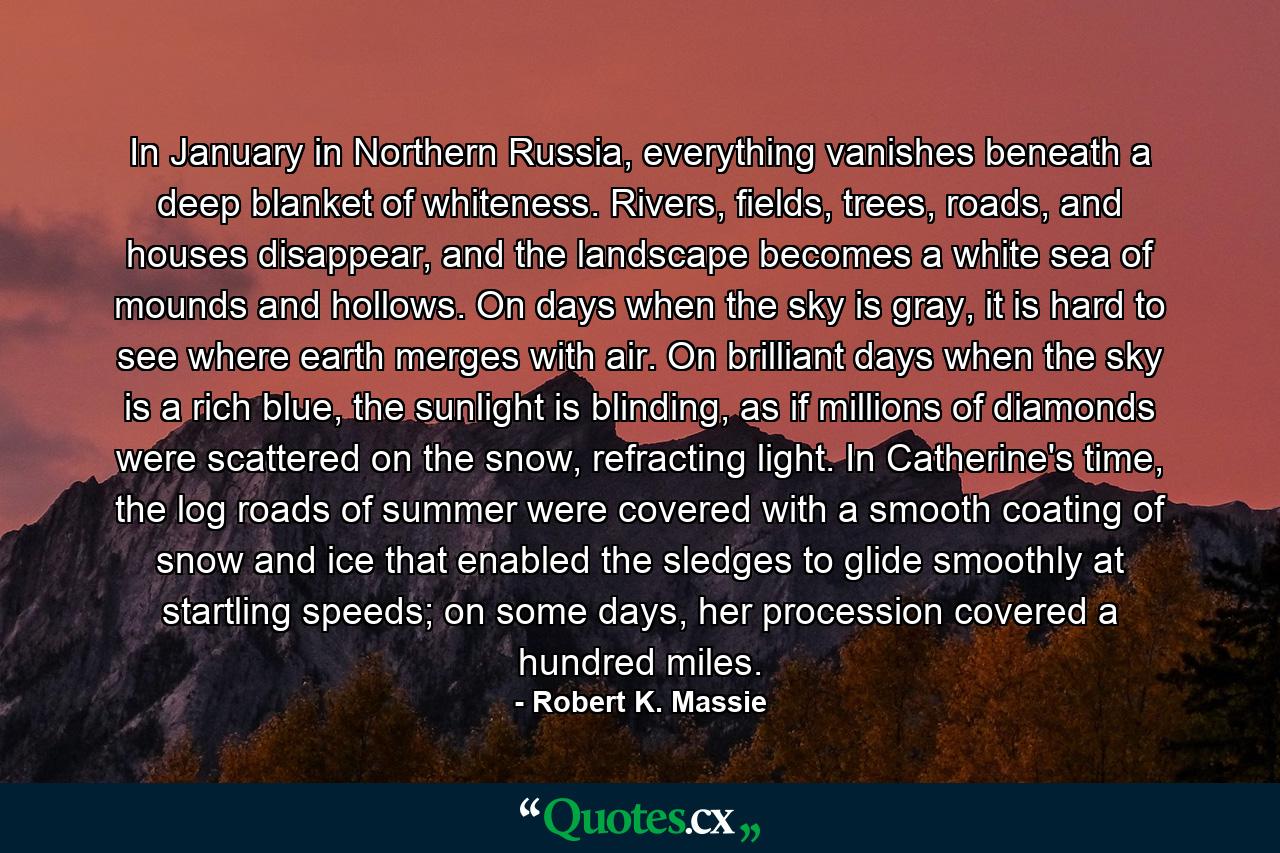 In January in Northern Russia, everything vanishes beneath a deep blanket of whiteness. Rivers, fields, trees, roads, and houses disappear, and the landscape becomes a white sea of mounds and hollows. On days when the sky is gray, it is hard to see where earth merges with air. On brilliant days when the sky is a rich blue, the sunlight is blinding, as if millions of diamonds were scattered on the snow, refracting light. In Catherine's time, the log roads of summer were covered with a smooth coating of snow and ice that enabled the sledges to glide smoothly at startling speeds; on some days, her procession covered a hundred miles. - Quote by Robert K. Massie