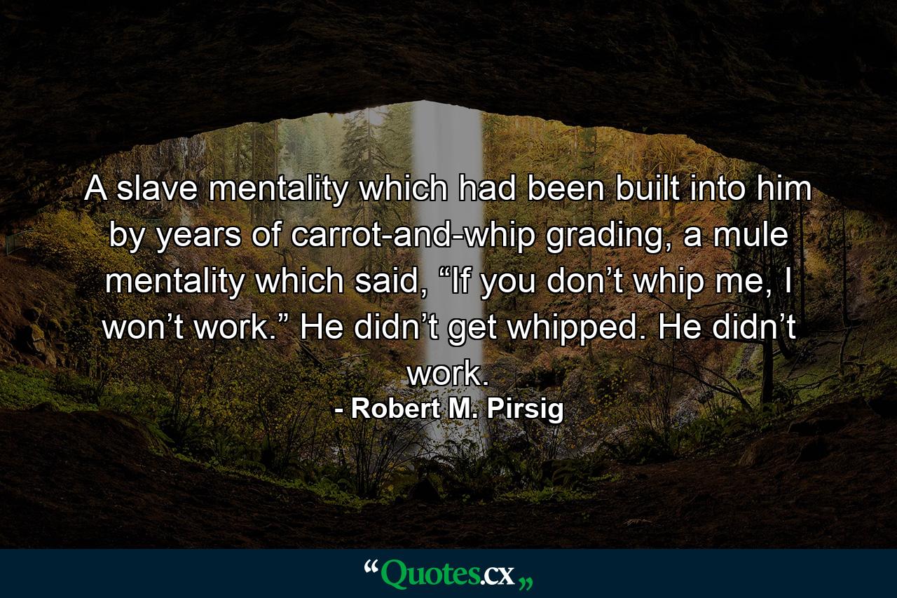 A slave mentality which had been built into him by years of carrot-and-whip grading, a mule mentality which said, “If you don’t whip me, I won’t work.” He didn’t get whipped. He didn’t work. - Quote by Robert M. Pirsig