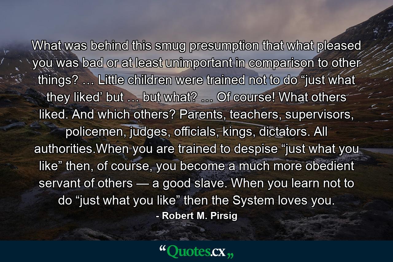 What was behind this smug presumption that what pleased you was bad or at least unimportant in comparison to other things? … Little children were trained not to do “just what they liked’ but … but what? … Of course! What others liked. And which others? Parents, teachers, supervisors, policemen, judges, officials, kings, dictators. All authorities.When you are trained to despise “just what you like” then, of course, you become a much more obedient servant of others — a good slave. When you learn not to do “just what you like” then the System loves you. - Quote by Robert M. Pirsig