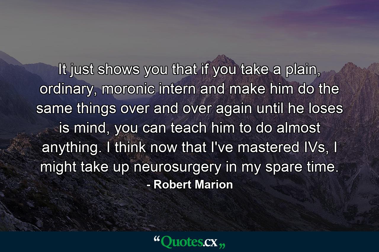 It just shows you that if you take a plain, ordinary, moronic intern and make him do the same things over and over again until he loses is mind, you can teach him to do almost anything. I think now that I've mastered IVs, I might take up neurosurgery in my spare time. - Quote by Robert Marion