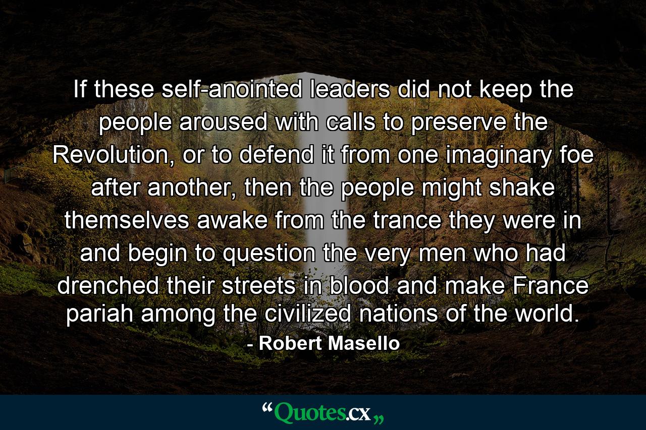 If these self-anointed leaders did not keep the people aroused with calls to preserve the Revolution, or to defend it from one imaginary foe after another, then the people might shake themselves awake from the trance they were in and begin to question the very men who had drenched their streets in blood and make France pariah among the civilized nations of the world. - Quote by Robert Masello