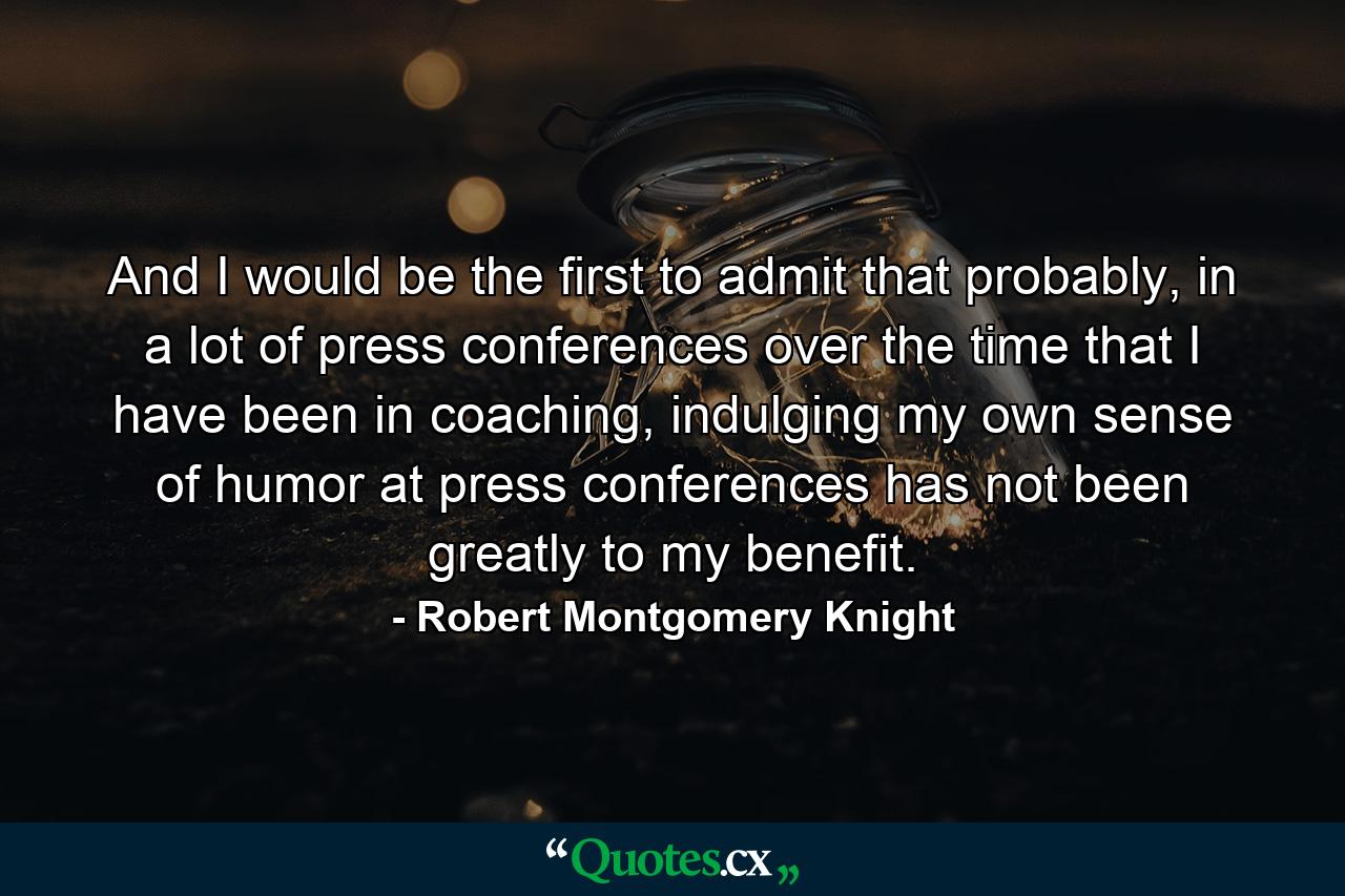 And I would be the first to admit that probably, in a lot of press conferences over the time that I have been in coaching, indulging my own sense of humor at press conferences has not been greatly to my benefit. - Quote by Robert Montgomery Knight