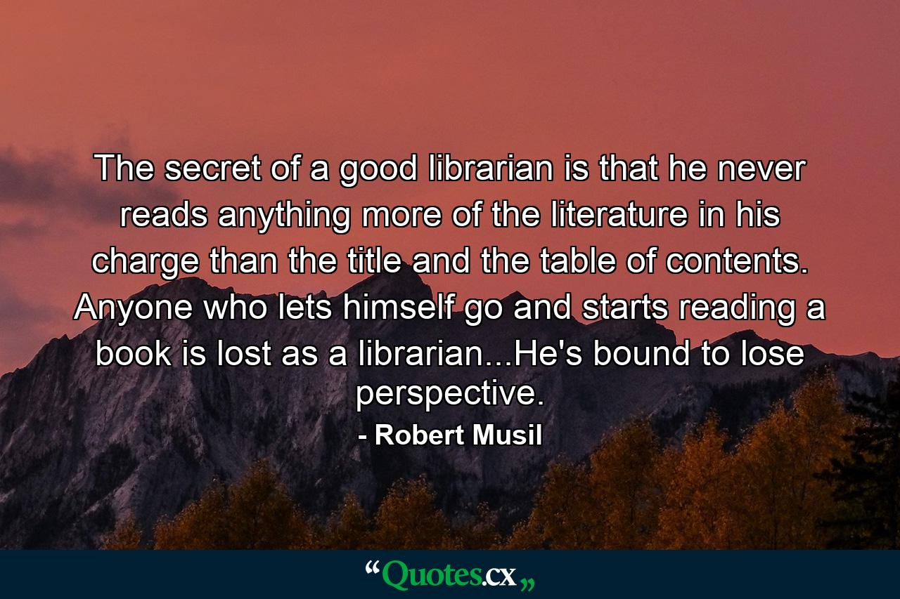 The secret of a good librarian is that he never reads anything more of the literature in his charge than the title and the table of contents. Anyone who lets himself go and starts reading a book is lost as a librarian...He's bound to lose perspective. - Quote by Robert Musil