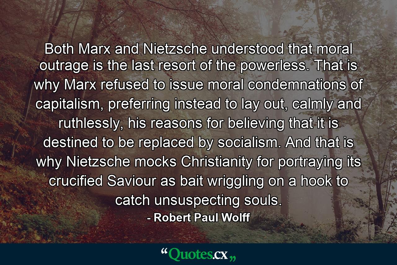 Both Marx and Nietzsche understood that moral outrage is the last resort of the powerless. That is why Marx refused to issue moral condemnations of capitalism, preferring instead to lay out, calmly and ruthlessly, his reasons for believing that it is destined to be replaced by socialism. And that is why Nietzsche mocks Christianity for portraying its crucified Saviour as bait wriggling on a hook to catch unsuspecting souls. - Quote by Robert Paul Wolff