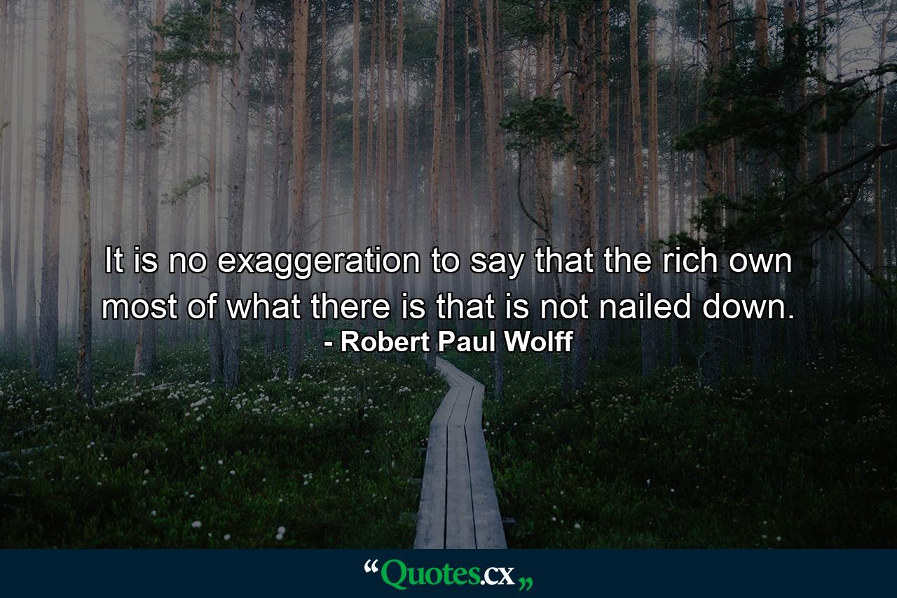 It is no exaggeration to say that the rich own most of what there is that is not nailed down. - Quote by Robert Paul Wolff