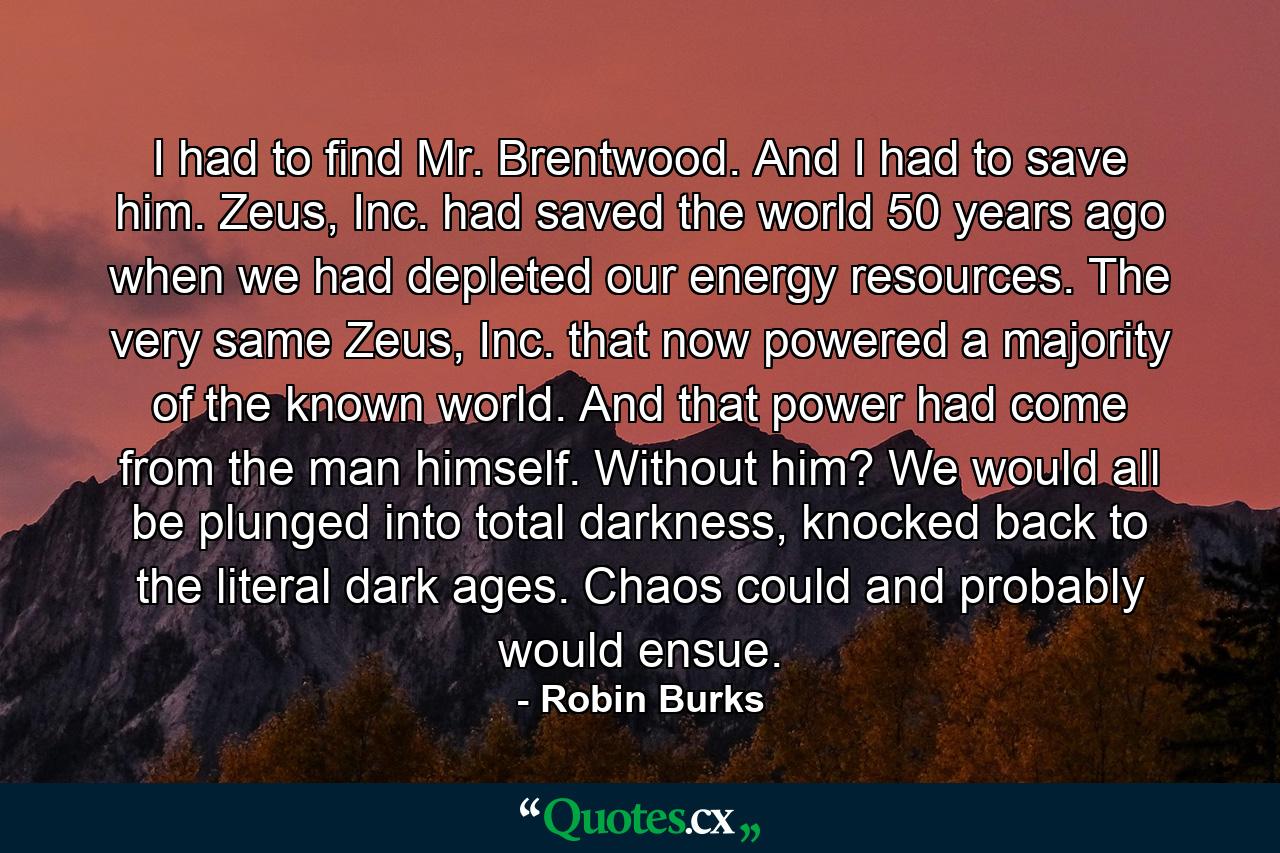 I had to find Mr. Brentwood. And I had to save him. Zeus, Inc. had saved the world 50 years ago when we had depleted our energy resources. The very same Zeus, Inc. that now powered a majority of the known world. And that power had come from the man himself. Without him? We would all be plunged into total darkness, knocked back to the literal dark ages. Chaos could and probably would ensue. - Quote by Robin Burks