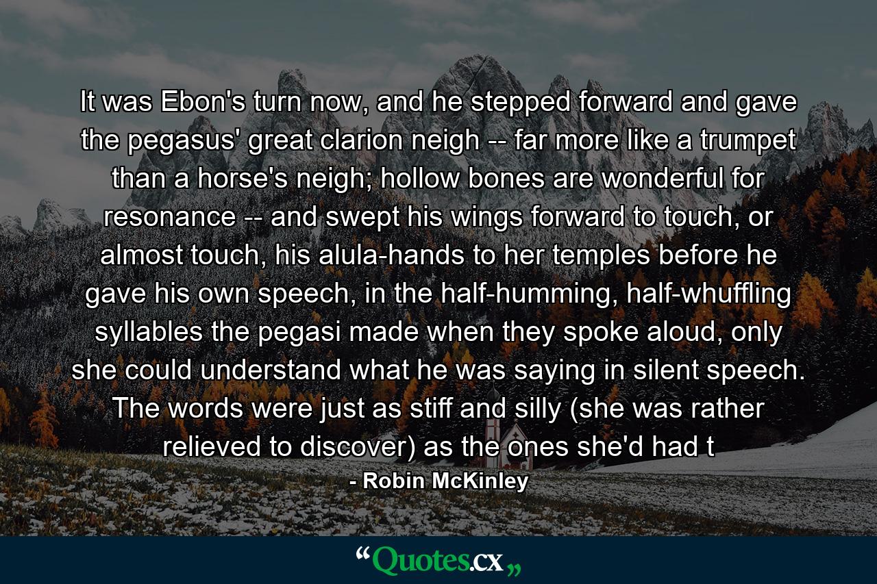 It was Ebon's turn now, and he stepped forward and gave the pegasus' great clarion neigh -- far more like a trumpet than a horse's neigh; hollow bones are wonderful for resonance -- and swept his wings forward to touch, or almost touch, his alula-hands to her temples before he gave his own speech, in the half-humming, half-whuffling syllables the pegasi made when they spoke aloud, only she could understand what he was saying in silent speech. The words were just as stiff and silly (she was rather relieved to discover) as the ones she'd had t - Quote by Robin McKinley