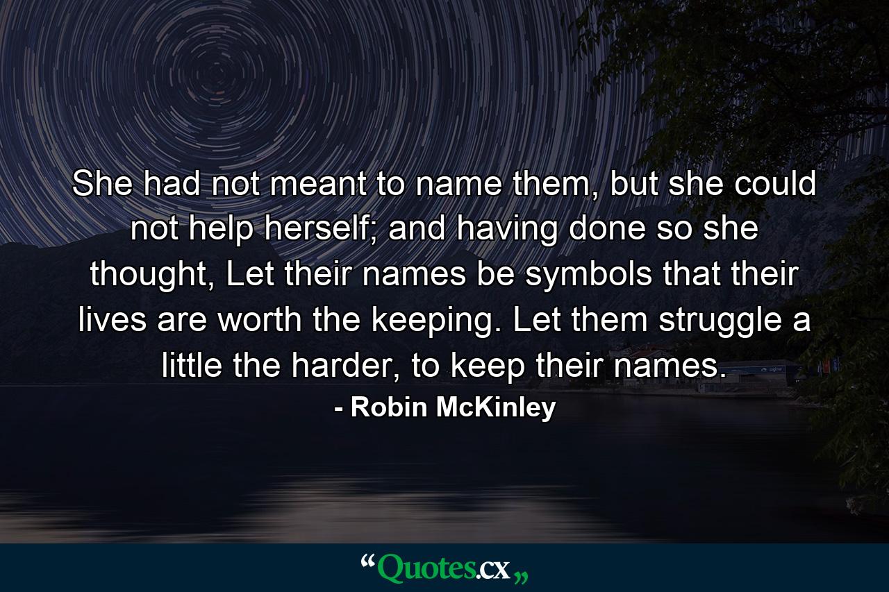 She had not meant to name them, but she could not help herself; and having done so she thought, Let their names be symbols that their lives are worth the keeping. Let them struggle a little the harder, to keep their names. - Quote by Robin McKinley