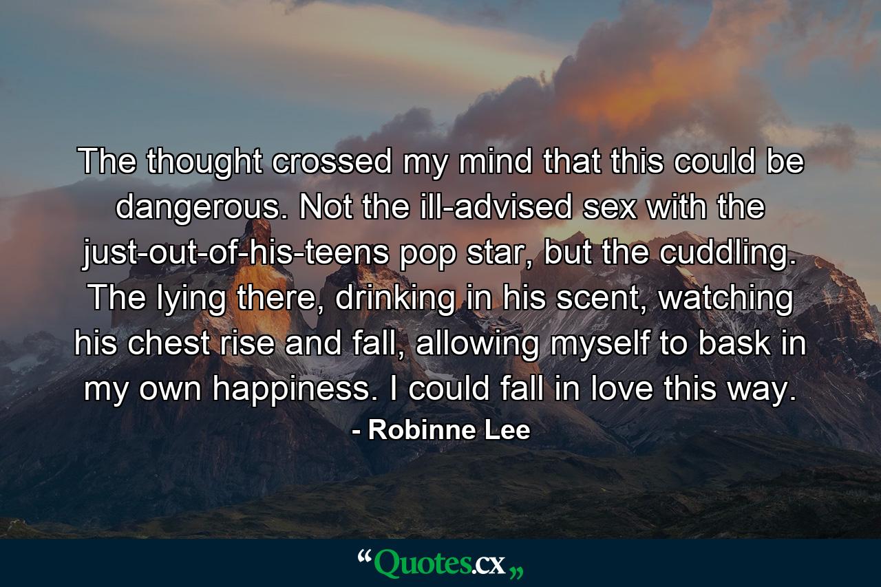 The thought crossed my mind that this could be dangerous. Not the ill-advised sex with the just-out-of-his-teens pop star, but the cuddling. The lying there, drinking in his scent, watching his chest rise and fall, allowing myself to bask in my own happiness. I could fall in love this way. - Quote by Robinne Lee