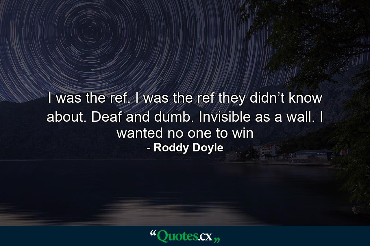 I was the ref. I was the ref they didn’t know about. Deaf and dumb. Invisible as a wall. I wanted no one to win - Quote by Roddy Doyle