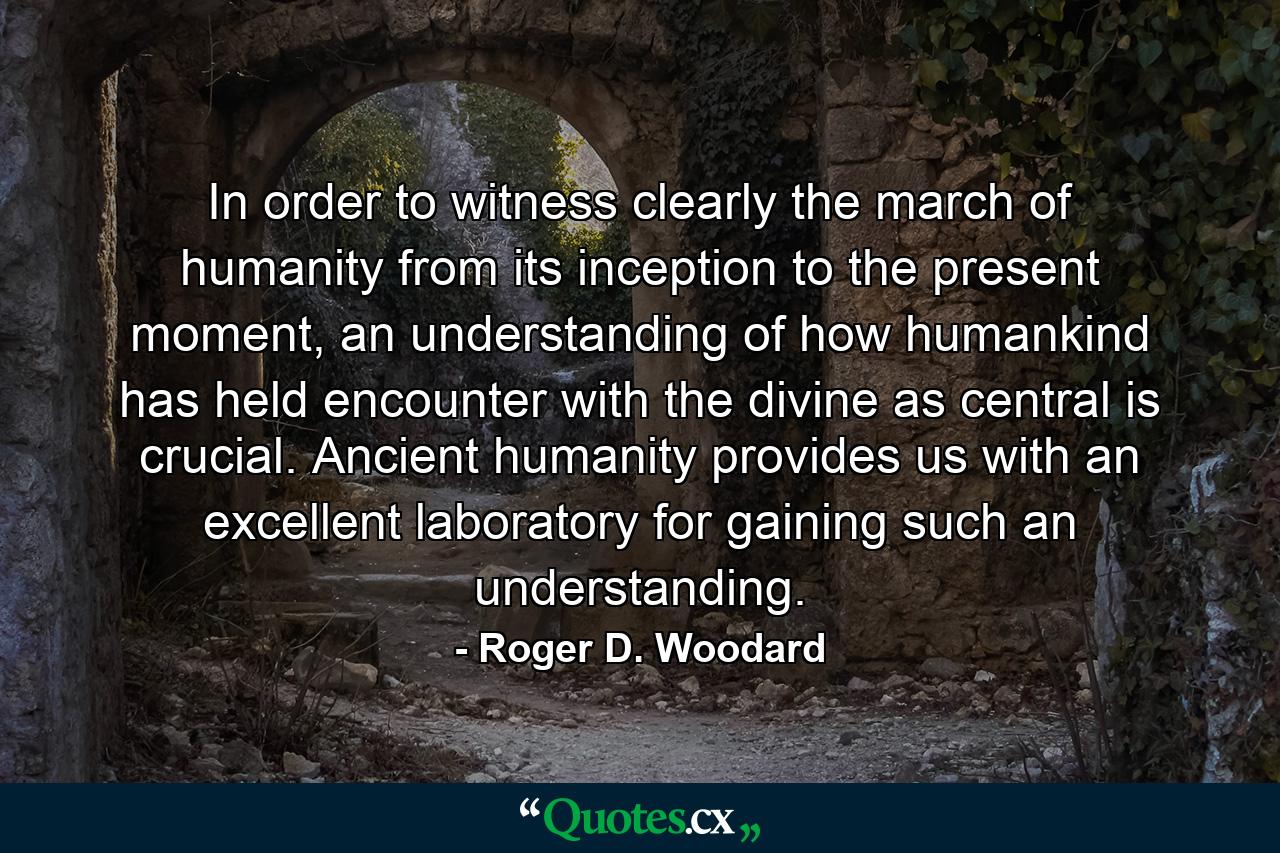 In order to witness clearly the march of humanity from its inception to the present moment, an understanding of how humankind has held encounter with the divine as central is crucial. Ancient humanity provides us with an excellent laboratory for gaining such an understanding. - Quote by Roger D. Woodard