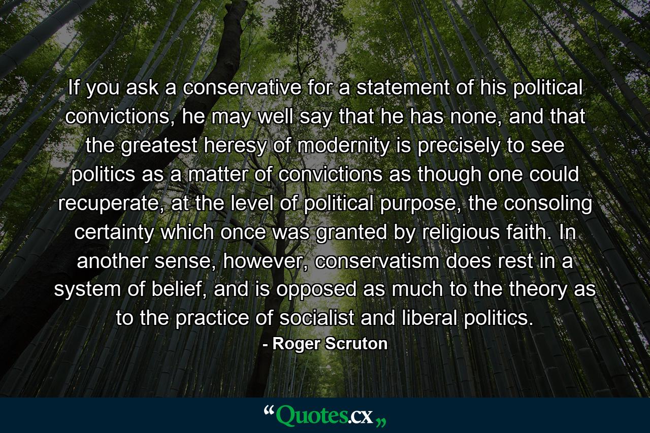 If you ask a conservative for a statement of his political convictions, he may well say that he has none, and that the greatest heresy of modernity is precisely to see politics as a matter of convictions as though one could recuperate, at the level of political purpose, the consoling certainty which once was granted by religious faith. In another sense, however, conservatism does rest in a system of belief, and is opposed as much to the theory as to the practice of socialist and liberal politics. - Quote by Roger Scruton