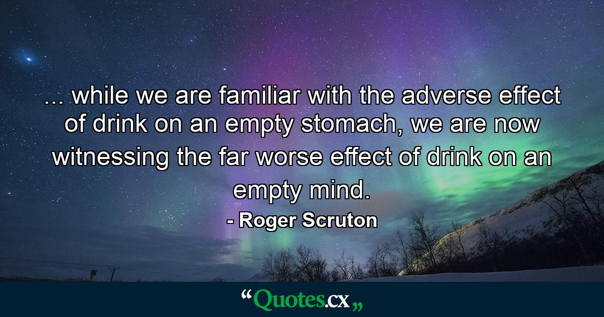 ... while we are familiar with the adverse effect of drink on an empty stomach, we are now witnessing the far worse effect of drink on an empty mind. - Quote by Roger Scruton