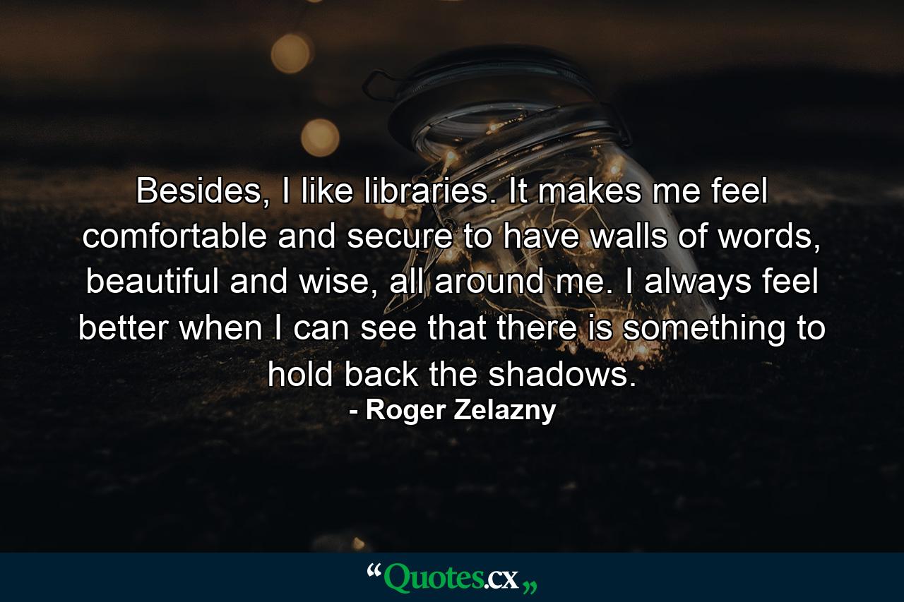 Besides, I like libraries. It makes me feel comfortable and secure to have walls of words, beautiful and wise, all around me. I always feel better when I can see that there is something to hold back the shadows. - Quote by Roger Zelazny