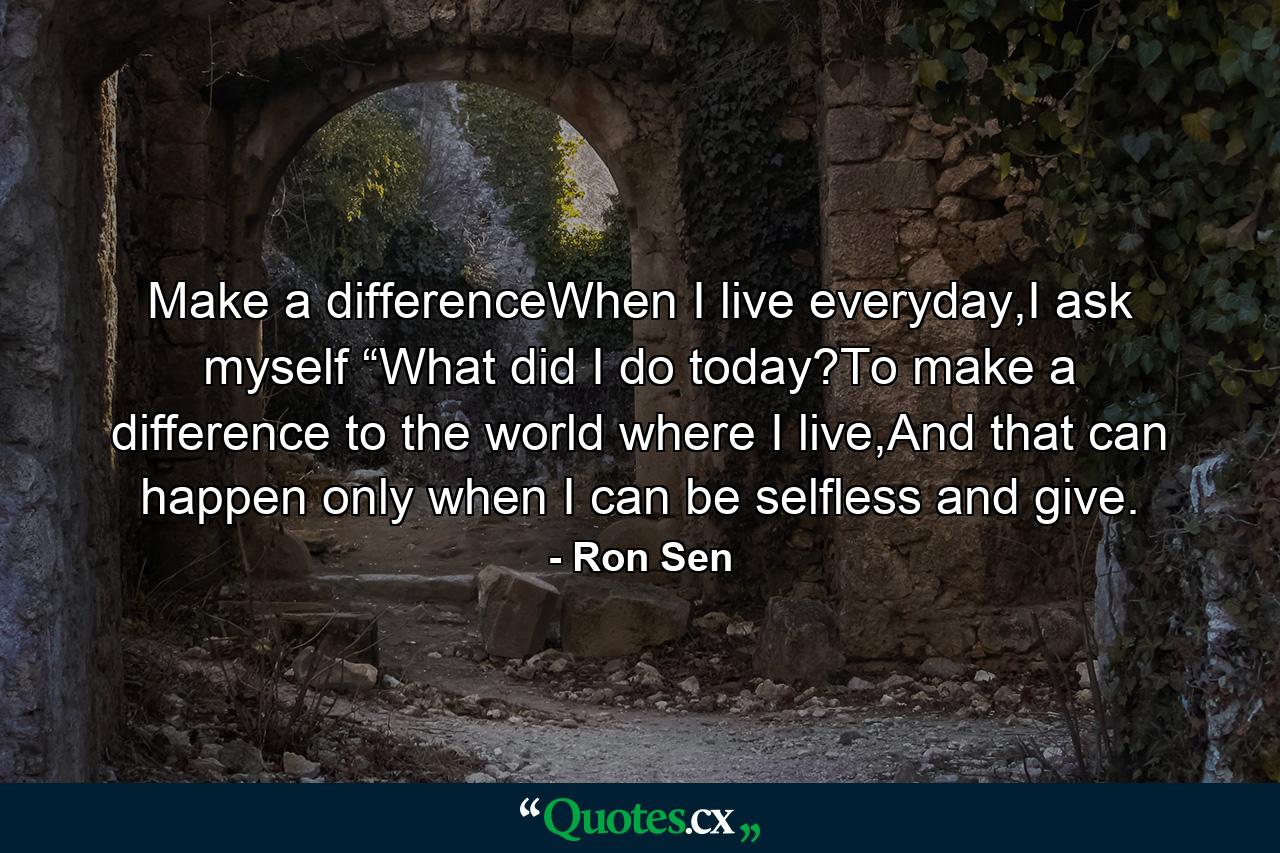 Make a differenceWhen I live everyday,I ask myself “What did I do today?To make a difference to the world where I live,And that can happen only when I can be selfless and give. - Quote by Ron Sen