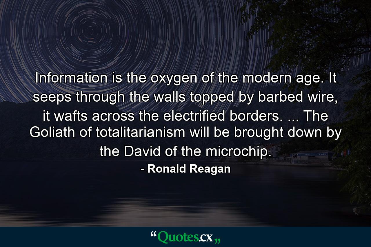 Information is the oxygen of the modern age. It seeps through the walls topped by barbed wire, it wafts across the electrified borders. ... The Goliath of totalitarianism will be brought down by the David of the microchip. - Quote by Ronald Reagan