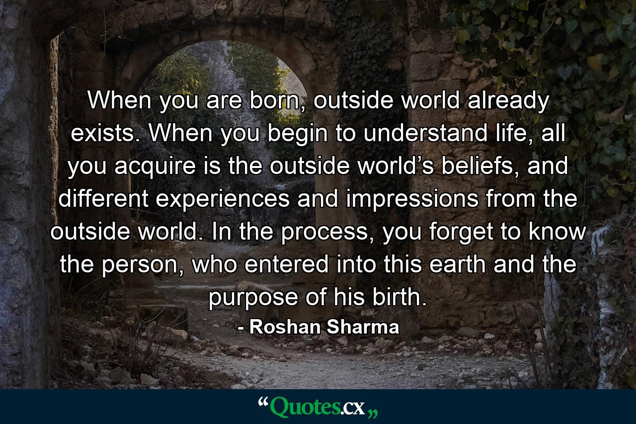 When you are born, outside world already exists. When you begin to understand life, all you acquire is the outside world’s beliefs, and different experiences and impressions from the outside world. In the process, you forget to know the person, who entered into this earth and the purpose of his birth. - Quote by Roshan Sharma