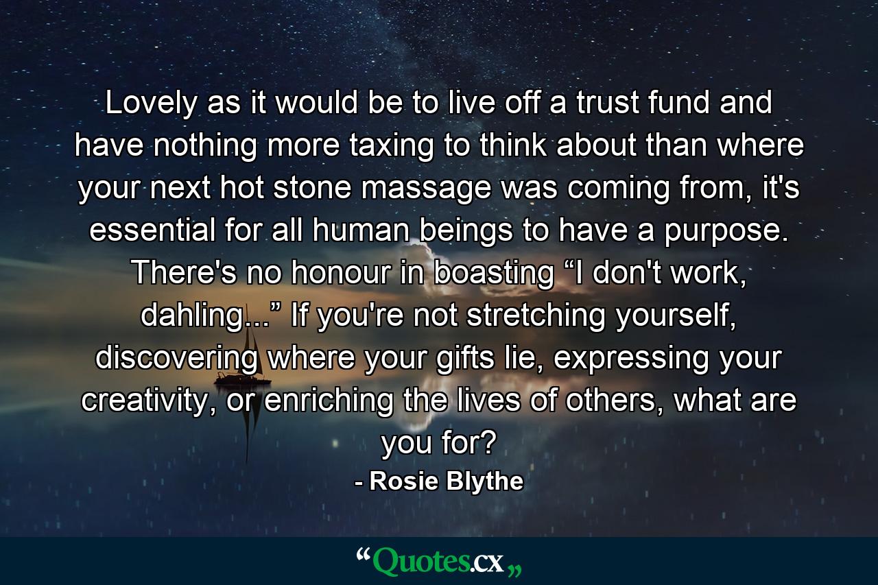 Lovely as it would be to live off a trust fund and have nothing more taxing to think about than where your next hot stone massage was coming from, it's essential for all human beings to have a purpose. There's no honour in boasting “I don't work, dahling...” If you're not stretching yourself, discovering where your gifts lie, expressing your creativity, or enriching the lives of others, what are you for? - Quote by Rosie Blythe