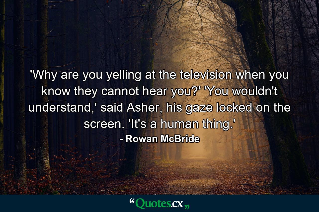 'Why are you yelling at the television when you know they cannot hear you?' 'You wouldn't understand,' said Asher, his gaze locked on the screen. 'It's a human thing.' - Quote by Rowan McBride