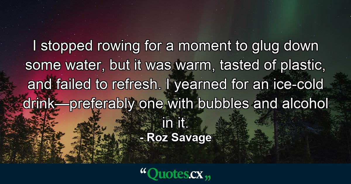 I stopped rowing for a moment to glug down some water, but it was warm, tasted of plastic, and failed to refresh. I yearned for an ice-cold drink—preferably one with bubbles and alcohol in it. - Quote by Roz Savage