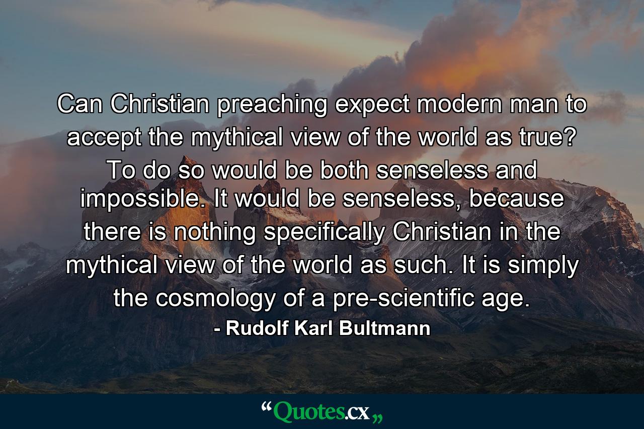 Can Christian preaching expect modern man to accept the mythical view of the world as true? To do so would be both senseless and impossible. It would be senseless, because there is nothing specifically Christian in the mythical view of the world as such. It is simply the cosmology of a pre-scientific age. - Quote by Rudolf Karl Bultmann