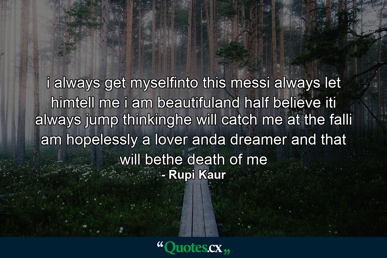 i always get myselfinto this messi always let himtell me i am beautifuland half believe iti always jump thinkinghe will catch me at the falli am hopelessly a lover anda dreamer and that will bethe death of me - Quote by Rupi Kaur