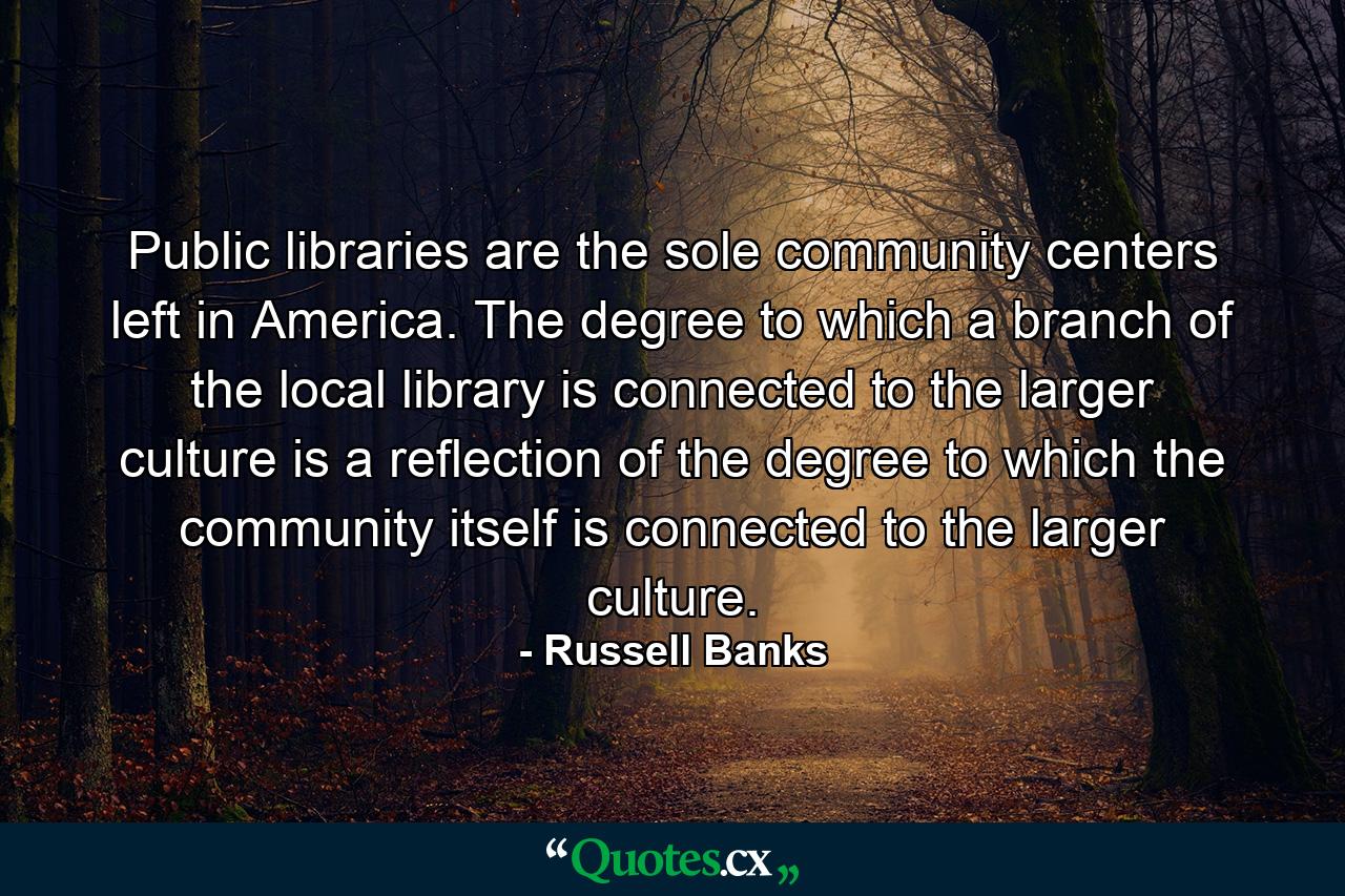 Public libraries are the sole community centers left in America. The degree to which a branch of the local library is connected to the larger culture is a reflection of the degree to which the community itself is connected to the larger culture. - Quote by Russell Banks