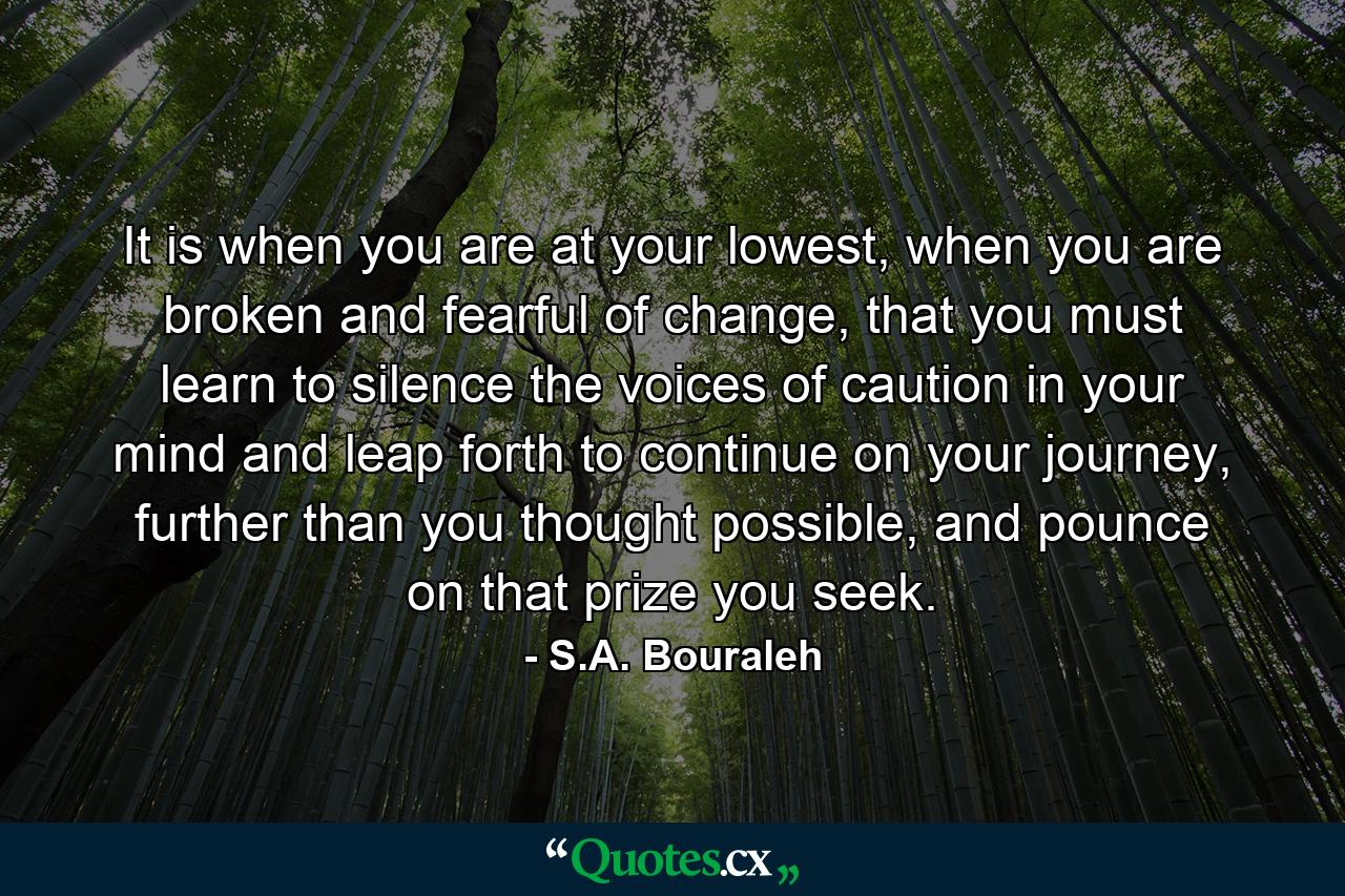 It is when you are at your lowest, when you are broken and fearful of change, that you must learn to silence the voices of caution in your mind and leap forth to continue on your journey, further than you thought possible, and pounce on that prize you seek. - Quote by S.A. Bouraleh