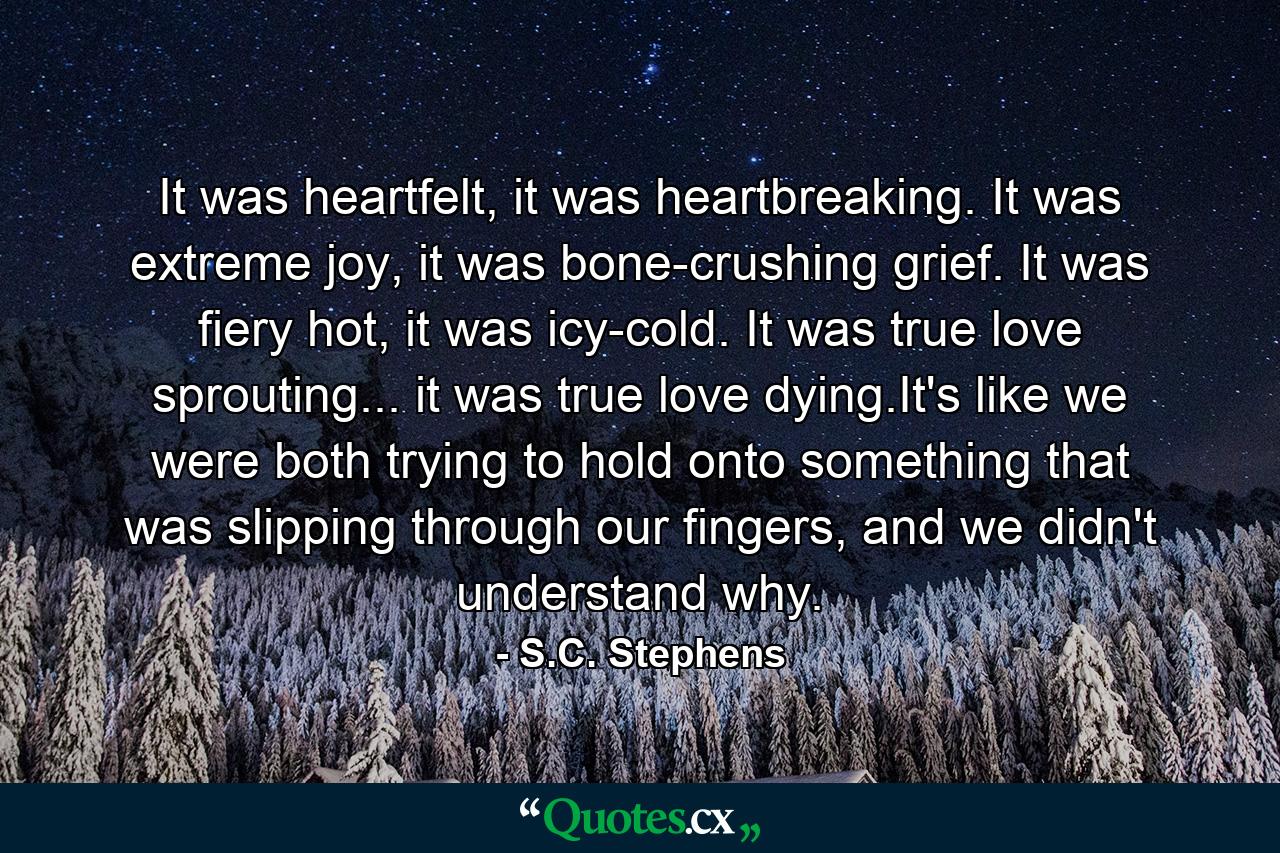 It was heartfelt, it was heartbreaking. It was extreme joy, it was bone-crushing grief. It was fiery hot, it was icy-cold. It was true love sprouting... it was true love dying.It's like we were both trying to hold onto something that was slipping through our fingers, and we didn't understand why. - Quote by S.C. Stephens