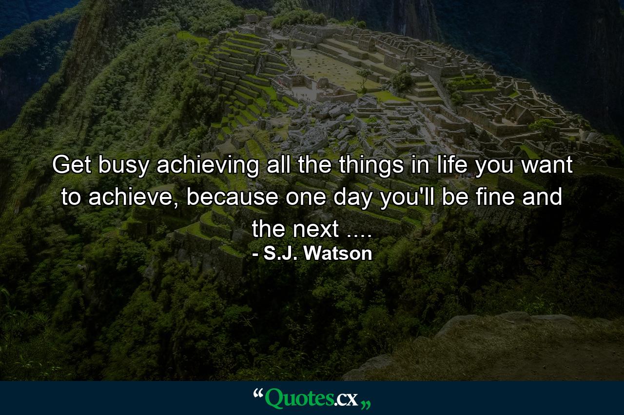 Get busy achieving all the things in life you want to achieve, because one day you'll be fine and the next .... - Quote by S.J. Watson