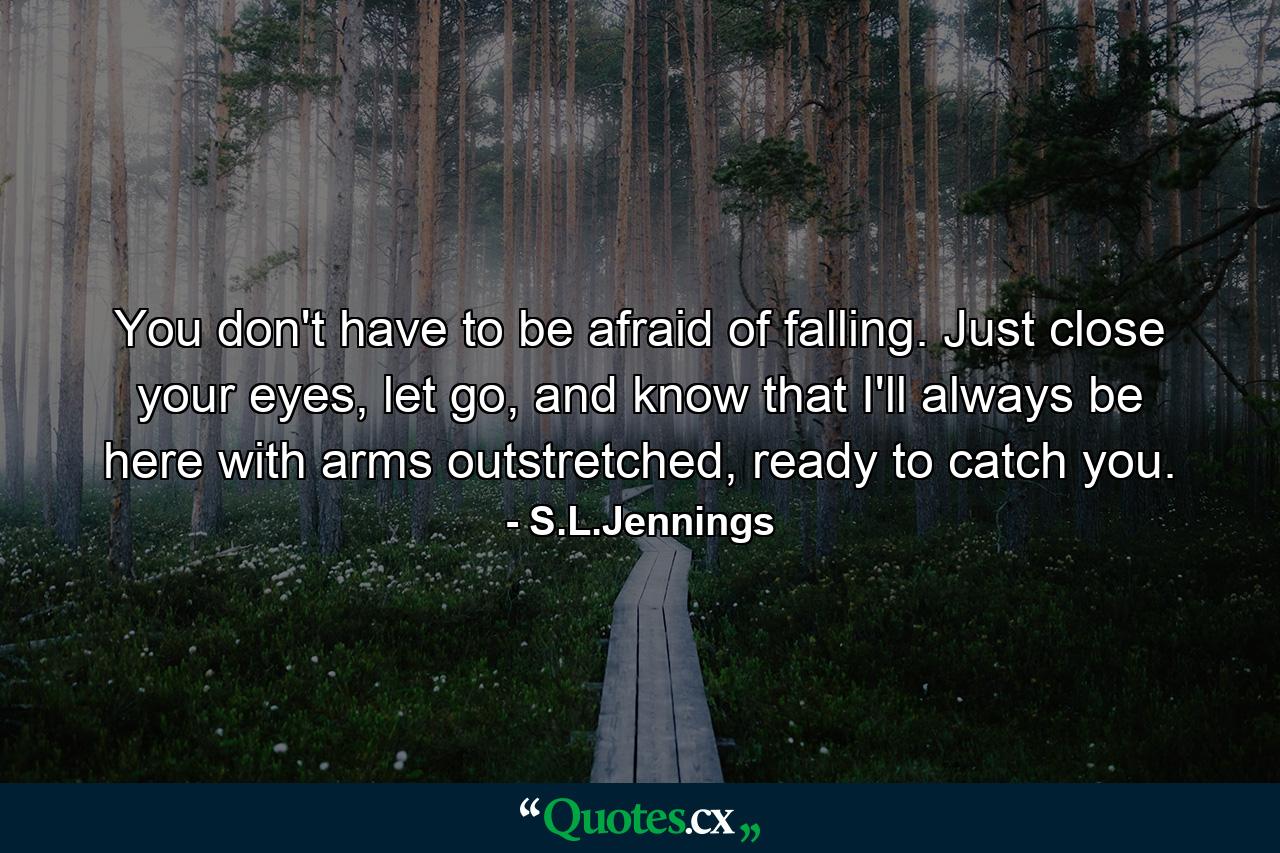 You don't have to be afraid of falling. Just close your eyes, let go, and know that I'll always be here with arms outstretched, ready to catch you. - Quote by S.L.Jennings