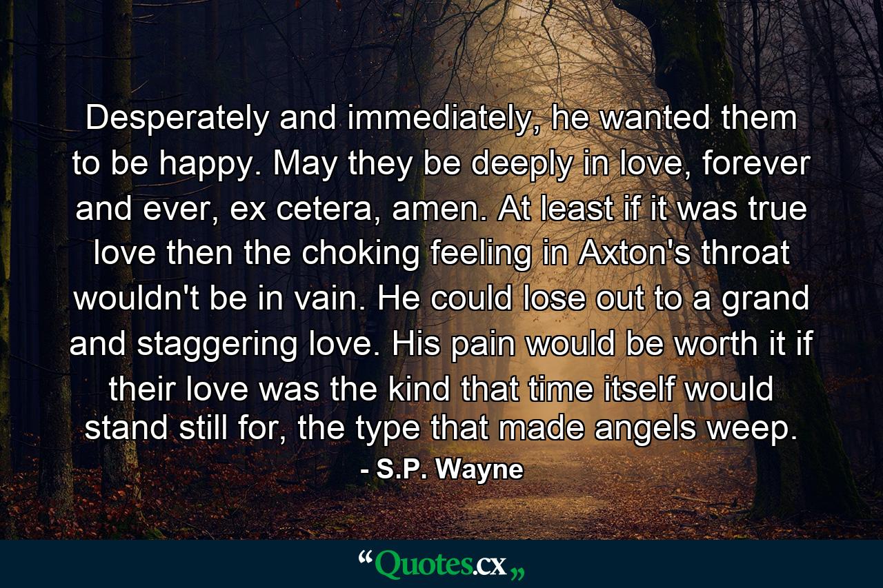 Desperately and immediately, he wanted them to be happy. May they be deeply in love, forever and ever, ex cetera, amen. At least if it was true love then the choking feeling in Axton's throat wouldn't be in vain. He could lose out to a grand and staggering love. His pain would be worth it if their love was the kind that time itself would stand still for, the type that made angels weep. - Quote by S.P. Wayne