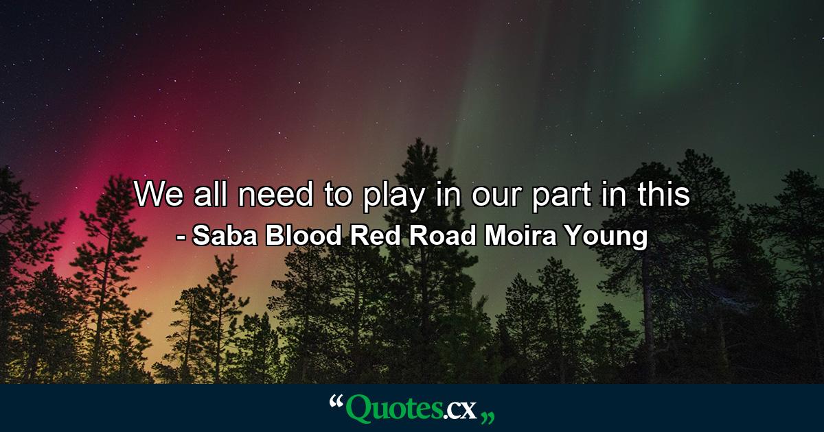 We all need to play in our part in this - Quote by Saba Blood Red Road Moira Young