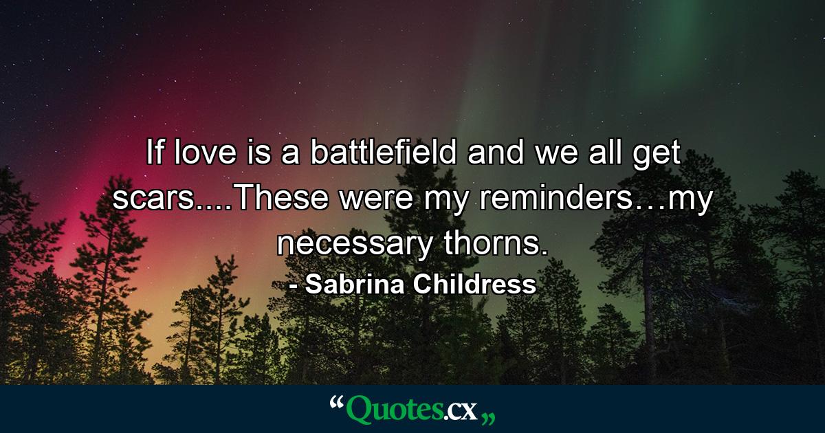 If love is a battlefield and we all get scars....These were my reminders…my necessary thorns. - Quote by Sabrina Childress