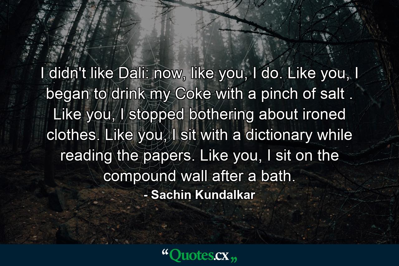 I didn't like Dali: now, like you, I do. Like you, I began to drink my Coke with a pinch of salt . Like you, I stopped bothering about ironed clothes. Like you, I sit with a dictionary while reading the papers. Like you, I sit on the compound wall after a bath. - Quote by Sachin Kundalkar